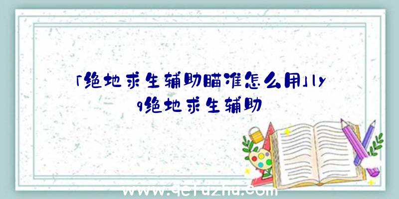 「绝地求生辅助瞄准怎么用」|yq绝地求生辅助